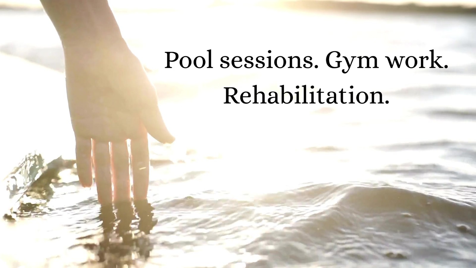 A hand touching sunlit water, with the reel words Pool sessions. Gym work. Rehabilitation.